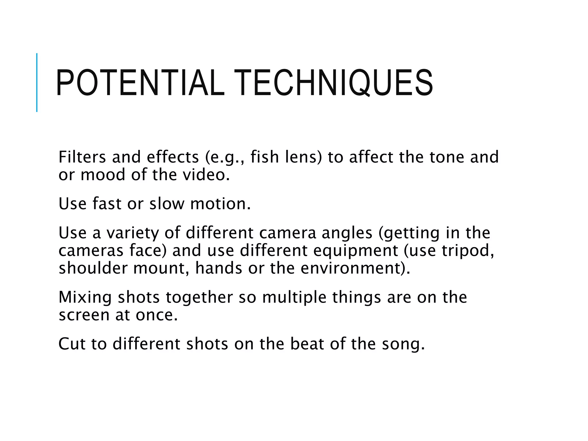 POTENTIAL TECHNIQUES
Filters and effects (e.g., fish lens) to affect the tone and
or mood of the video.
Use fast or slow motion.
Use a variety of different camera angles (getting in the
cameras face) and use different equipment (use tripod,
shoulder mount, hands or the environment).
Mixing shots together so multiple things are on the
screen at once.
Cut to different shots on the beat of the song.
 