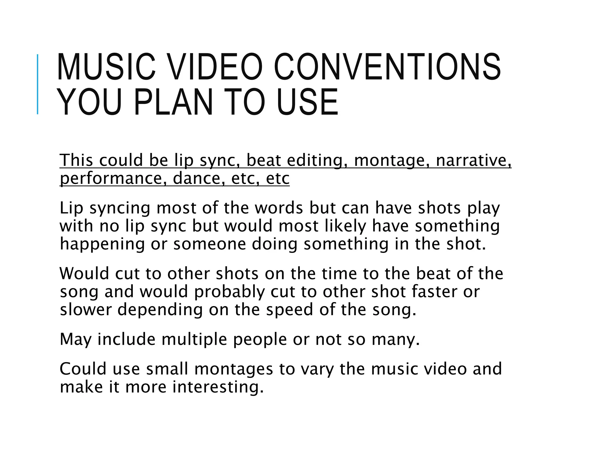MUSIC VIDEO CONVENTIONS
YOU PLAN TO USE
This could be lip sync, beat editing, montage, narrative,
performance, dance, etc, etc
Lip syncing most of the words but can have shots play
with no lip sync but would most likely have something
happening or someone doing something in the shot.
Would cut to other shots on the time to the beat of the
song and would probably cut to other shot faster or
slower depending on the speed of the song.
May include multiple people or not so many.
Could use small montages to vary the music video and
make it more interesting.
 