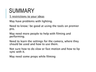 SUMMARY
5 restrictions to your ideas
May have problems with lighting.
Need to know/ be good at using the tools on premier
pro.
May need more people to help with filming and
performing.
Need to learn the settings for the camera, where they
should be used and how to use them.
Not sure how to do slow or fast motion and how to lip
sync with it.
May need some props while filming
 