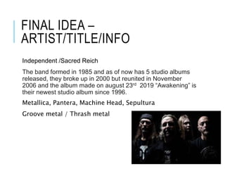 FINAL IDEA –
ARTIST/TITLE/INFO
Independent /Sacred Reich
The band formed in 1985 and as of now has 5 studio albums
released, they broke up in 2000 but reunited in November
2006 and the album made on august 23rd 2019 “Awakening” is
their newest studio album since 1996.
Metallica, Pantera, Machine Head, Sepultura
Groove metal / Thrash metal
 