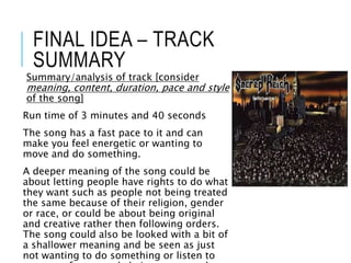 FINAL IDEA – TRACK
SUMMARY
Summary/analysis of track [consider
meaning, content, duration, pace and style
of the song]
Run time of 3 minutes and 40 seconds
The song has a fast pace to it and can
make you feel energetic or wanting to
move and do something.
A deeper meaning of the song could be
about letting people have rights to do what
they want such as people not being treated
the same because of their religion, gender
or race, or could be about being original
and creative rather then following orders.
The song could also be looked with a bit of
a shallower meaning and be seen as just
not wanting to do something or listen to
 
