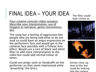 FINAL IDEA – YOUR IDEA
Your creative concept/video synopsis
[describe your interpretation, use of
imagery or narrative, genre conventions,
etc]
The song has a feeling of aggression like
people who are being told what to do are
mad so could have an angry expression on
the performers face and would get in the
cameras face possibly with a fisheye lens
effect. Would use a sort of black and white
filter to add more interpretation to the
video but could add normal colour at
times.
Could use props such as handcuffs on the
performer so they seem imprisoned while
“preaching” the lyrics.
The filter could
look similar to
this.
Similar close up
shot to this but
could be looking
 