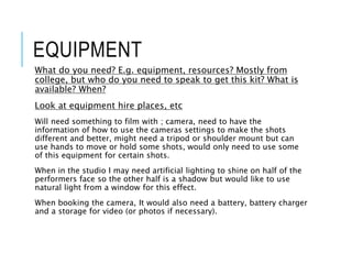 EQUIPMENT
What do you need? E.g. equipment, resources? Mostly from
college, but who do you need to speak to get this kit? What is
available? When?
Look at equipment hire places, etc
Will need something to film with ; camera, need to have the
information of how to use the cameras settings to make the shots
different and better, might need a tripod or shoulder mount but can
use hands to move or hold some shots, would only need to use some
of this equipment for certain shots.
When in the studio I may need artificial lighting to shine on half of the
performers face so the other half is a shadow but would like to use
natural light from a window for this effect.
When booking the camera, It would also need a battery, battery charger
and a storage for video (or photos if necessary).
 