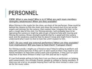 PERSONNEL
CREW: What is you team? Who is in it? What are each team members
strengths/weaknesses? When are they available?
When filming in the studio for the close-up shots of the performer, Drew could be
behind the camera to film the shots and move the camera but ill try set up the
angels and settings for the camera, then explain how I imagine the shot, so he
gets a rough idea of the shot. For filming outside, I will probably have to be
operating the camera or might be able to get a friend to help with moving and
filming the camera. Drews strength could be that he is good with the camera
work and the weakness could be that he doesn’t know and might find it hard to
understand what I want to shot to look like until I explain to him.
CAST: Do you need any external performers? When are they available?
Cost implications? Will you have to feed them? Transport them?
For filming outside, I might use a friend or two if they're willing to perform and
help with camera work but if they can’t or don’t want to then I may need to ask
family members to help with camera work and id perform, if they can’t or wont
help then ill be more limited in what I can film and will do it myself.
If I can find people willing to help then I can use them as performers or helping
with camera work, this includes friends, people at college or family members. If
there are not a lot or no people helping then I will be more limited in what I can
do for the music video.
 