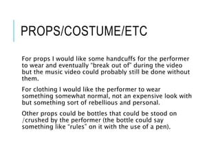 PROPS/COSTUME/ETC
For props I would like some handcuffs for the performer
to wear and eventually “break out of” during the video
but the music video could probably still be done without
them.
For clothing I would like the performer to wear
something somewhat normal, not an expensive look with
but something sort of rebellious and personal.
Other props could be bottles that could be stood on
/crushed by the performer (the bottle could say
something like “rules” on it with the use of a pen).
 