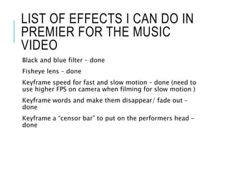 LIST OF EFFECTS I CAN DO IN
PREMIER FOR THE MUSIC
VIDEO
Black and blue filter – done
Fisheye lens – done
Keyframe speed for fast and slow motion – done (need to
use higher FPS on camera when filming for slow motion )
Keyframe words and make them disappear/ fade out –
done
Keyframe a “censor bar” to put on the performers head -
done
 