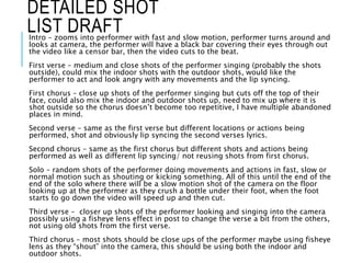 Intro – zooms into performer with fast and slow motion, performer turns around and
looks at camera, the performer will have a black bar covering their eyes through out
the video like a censor bar, then the video cuts to the beat.
First verse – medium and close shots of the performer singing (probably the shots
outside), could mix the indoor shots with the outdoor shots, would like the
performer to act and look angry with any movements and the lip syncing.
First chorus – close up shots of the performer singing but cuts off the top of their
face, could also mix the indoor and outdoor shots up, need to mix up where it is
shot outside so the chorus doesn’t become too repetitive, I have multiple abandoned
places in mind.
Second verse – same as the first verse but different locations or actions being
performed, shot and obviously lip syncing the second verses lyrics.
Second chorus – same as the first chorus but different shots and actions being
performed as well as different lip syncing/ not reusing shots from first chorus.
Solo – random shots of the performer doing movements and actions in fast, slow or
normal motion such as shouting or kicking something. All of this until the end of the
end of the solo where there will be a slow motion shot of the camera on the floor
looking up at the performer as they crush a bottle under their foot, when the foot
starts to go down the video will speed up and then cut.
Third verse – closer up shots of the performer looking and singing into the camera
possibly using a fisheye lens effect in post to change the verse a bit from the others,
not using old shots from the first verse.
Third chorus – most shots should be close ups of the performer maybe using fisheye
lens as they “shout” into the camera, this should be using both the indoor and
outdoor shots.
DETAILED SHOT
LIST DRAFT
 