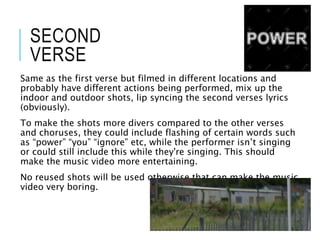 SECOND
VERSE
Same as the first verse but filmed in different locations and
probably have different actions being performed, mix up the
indoor and outdoor shots, lip syncing the second verses lyrics
(obviously).
To make the shots more divers compared to the other verses
and choruses, they could include flashing of certain words such
as “power” “you” “ignore” etc, while the performer isn’t singing
or could still include this while they're singing. This should
make the music video more entertaining.
No reused shots will be used otherwise that can make the music
video very boring.
 