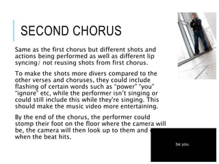 SECOND CHORUS
Same as the first chorus but different shots and
actions being performed as well as different lip
syncing/ not reusing shots from first chorus.
To make the shots more divers compared to the
other verses and choruses, they could include
flashing of certain words such as “power” “you”
“ignore” etc, while the performer isn’t singing or
could still include this while they're singing. This
should make the music video more entertaining.
By the end of the chorus, the performer could
stomp their foot on the floor where the camera will
be, the camera will then look up to them and cut
when the beat hits.
 