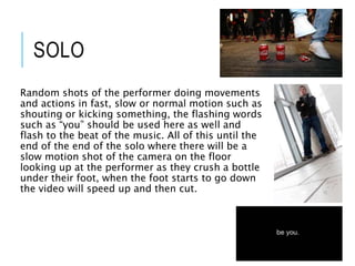 SOLO
Random shots of the performer doing movements
and actions in fast, slow or normal motion such as
shouting or kicking something, the flashing words
such as “you” should be used here as well and
flash to the beat of the music. All of this until the
end of the end of the solo where there will be a
slow motion shot of the camera on the floor
looking up at the performer as they crush a bottle
under their foot, when the foot starts to go down
the video will speed up and then cut.
 
