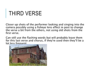 THIRD VERSE
Closer up shots of the performer looking and singing into the
camera possibly using a fisheye lens effect in post to change
the verse a bit from the others, not using old shots from the
first verse.
Can still use the flashing words but will probably leave them
for this last verse and chorus, if they're used then they’ll be a
lot less frequent.
 
