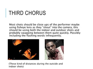 THIRD CHORUS
Most shots should be close ups of the performer maybe
using fisheye lens as they “shout” into the camera, this
should be using both the indoor and outdoor shots and
probably swapping between them quite quickly. Possibly
including the flashing words infrequently.
(These kind of distances during the outside and
indoor shots)
 