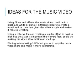 IDEAS FOR THE MUSIC VIDEO
Using filters and effects the music video could be in a
black and white or darker, different colours to create a
mood and or tone that gives the video a style and makes
it more interesting.
Using a fish eye lens or creating a similar effect in post to
look like the actor is singing in the viewers face, could try
making the video slow motion or sped up.
Filming in interesting/ different places to vary the music
video more and make it more interesting.
 
