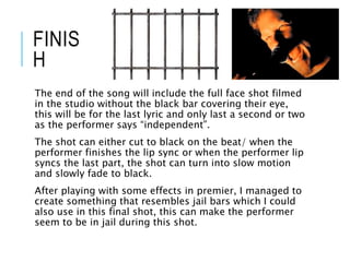 FINIS
H
The end of the song will include the full face shot filmed
in the studio without the black bar covering their eye,
this will be for the last lyric and only last a second or two
as the performer says “independent”.
The shot can either cut to black on the beat/ when the
performer finishes the lip sync or when the performer lip
syncs the last part, the shot can turn into slow motion
and slowly fade to black.
After playing with some effects in premier, I managed to
create something that resembles jail bars which I could
also use in this final shot, this can make the performer
seem to be in jail during this shot.
 