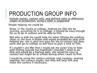 PRODUCTION GROUP INFO
Include names, contact info, and defined roles at difference
stages of production, using a table is suggested
People helping me could be:
Drew; in the studio at college, helping me film the lip
syncing, assuming he is in college, it should be easy enough
for us to be in contact and be able to film.
Mel who is with me could help me when filming the outdoor
shots as she lives in Ripon and would probably be okay with
helping me, she is also very easy for me to contact but does
work and go to college so will have to plan a time to film.
If I couldn’t use Mel then I could ask my sister Izzy to help
with filming outside but hopefully I shouldn’t need to do
that and would be a backup plan, she would be easy to
contact but might be at school during when I want to film.
I would be using the camera settings and creating/ putting
together the camera angles, but they will help film and
move the camera if necessary.
 