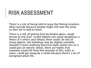 RISK ASSESSMENT
There is a risk of being told to leave the filming locations
when outside because people might still own the areas
so then we’re told to leave.
There is a risk of getting hurt by broken glass, rough
terrain to trip over, rusted objects can cause dangerous a
illness if it enters your blood, there could be lots of
sharp objects, the buildings may be slightly unstable,
shouldn’t touch anything electrical (light switch etc) as it
could give an electric shock, there are hights that
someone could fall from like mounds of dirt, walls or
stairs, could get stung by a nettle because there's a lot of
overgrown plant life.
 