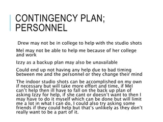 CONTINGENCY PLAN;
PERSONNEL
Drew may not be in college to help with the studio shots
Mel may not be able to help me because of her college
and work
Izzy as a backup plan may also be unavailable
Could end up not having any help due to bad timing
between me and the personnel or they change their mind
The indoor studio shots can be accomplished on my own
if necessary but will take more effort and time, if Mel
can’t help then ill have to fall on the back up plan of
asking Izzy for help, if she cant or doesn’t want to then I
may have to do it myself which can be done but will limit
me a lot in what I can do, I could also try asking some
friends if they could help but that’s unlikely as they don’t
really want to be a part of it.
 