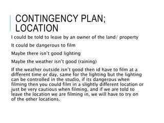 CONTINGENCY PLAN;
LOCATION
I could be told to leave by an owner of the land/ property
It could be dangerous to film
Maybe there isn’t good lighting
Maybe the weather isn’t good (raining)
If the weather outside isn’t good then id have to film at a
different time or day, same for the lighting but the lighting
can be controlled in the studio, if its dangerous when
filming then you could film in a slightly different location or
just be very cautious when filming, and if we are told to
leave the location we are filming in, we will have to try on
of the other locations.
 