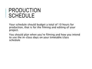 PRODUCTION
SCHEDULE
Your schedule should budget a total of 10 hours for
production, that is for the filming and editing of your
project.
You should plan when you’re filming and how you intend
to use the in-class days on your timetable/class
schedule
 