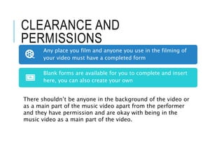 CLEARANCE AND
PERMISSIONS
Any place you film and anyone you use in the filming of
your video must have a completed form
Blank forms are available for you to complete and insert
here, you can also create your own
There shouldn’t be anyone in the background of the video or
as a main part of the music video apart from the performer
and they have permission and are okay with being in the
music video as a main part of the video.
 