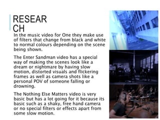 RESEAR
CH
In the music video for One they make use
of filters that change from black and white
to normal colours depending on the scene
being shown.
The Enter Sandman video has a special
way of making the scenes look like a
dream or nightmare by having slow
motion, distorted visuals and flickering
frames as well as camera shots like a
personal POV of someone falling or
drowning.
The Nothing Else Matters video is very
basic but has a lot going for it because its
basic such as a shaky, free hand camera
or no special filters or effects apart from
some slow motion.
 