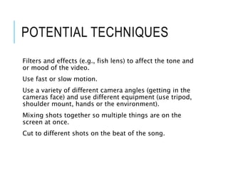 POTENTIAL TECHNIQUES
Filters and effects (e.g., fish lens) to affect the tone and
or mood of the video.
Use fast or slow motion.
Use a variety of different camera angles (getting in the
cameras face) and use different equipment (use tripod,
shoulder mount, hands or the environment).
Mixing shots together so multiple things are on the
screen at once.
Cut to different shots on the beat of the song.
 