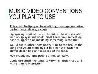 MUSIC VIDEO CONVENTIONS
YOU PLAN TO USE
This could be lip sync, beat editing, montage, narrative,
performance, dance, etc, etc
Lip syncing most of the words but can have shots play
with no lip sync but would most likely have something
happening or someone doing something in the shot.
Would cut to other shots on the time to the beat of the
song and would probably cut to other shot faster or
slower depending on the speed of the song.
May include multiple people or not so many.
Could use small montages to vary the music video and
make it more interesting.
 