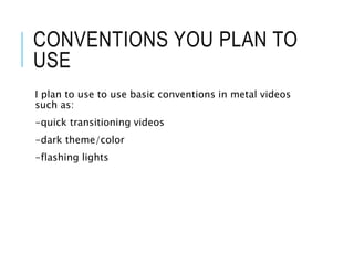 CONVENTIONS YOU PLAN TO
USE
I plan to use to use basic conventions in metal videos
such as:
-quick transitioning videos
-dark theme/color
-flashing lights
 