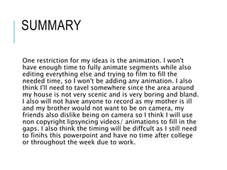 SUMMARY
One restriction for my ideas is the animation. I won't
have enough time to fully animate segments while also
editing everything else and trying to film to fill the
needed time, so I won't be adding any animation. I also
think I'll need to tavel somewhere since the area around
my house is not very scenic and is very boring and bland.
I also will not have anyone to record as my mother is ill
and my brother would not want to be on camera, my
friends also dislike being on camera so I think I will use
non copyright lipsyncing videos/ animations to fill in the
gaps. I also think the timing will be diffcult as I still need
to finihs this powerpoint and have no time after college
or throughout the week due to work.
 