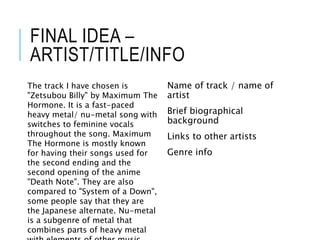 FINAL IDEA –
ARTIST/TITLE/INFO
Name of track / name of
artist
Brief biographical
background
Links to other artists
Genre info
The track I have chosen is
"Zetsubou Billy" by Maximum The
Hormone. It is a fast-paced
heavy metal/ nu-metal song with
switches to feminine vocals
throughout the song. Maximum
The Hormone is mostly known
for having their songs used for
the second ending and the
second opening of the anime
"Death Note". They are also
compared to "System of a Down",
some people say that they are
the Japanese alternate. Nu-metal
is a subgenre of metal that
combines parts of heavy metal
 