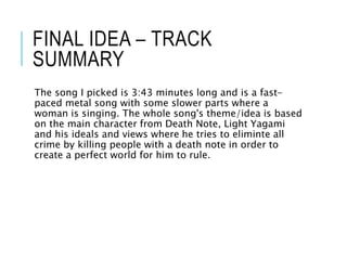 FINAL IDEA – TRACK
SUMMARY
The song I picked is 3:43 minutes long and is a fast-
paced metal song with some slower parts where a
woman is singing. The whole song's theme/idea is based
on the main character from Death Note, Light Yagami
and his ideals and views where he tries to eliminte all
crime by killing people with a death note in order to
create a perfect world for him to rule.
 