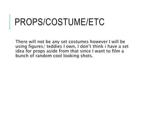 PROPS/COSTUME/ETC
There will not be any set costumes however I will be
using figures/ teddies I own, I don’t think i have a set
idea for props aside from that since I want to film a
bunch of random cool looking shots.
 