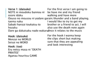 Hook: (daisuke)
Menzai no WORLD
Seisai no WORD
Hook: (ryo)
Eru netsu masa ni “DEATH
PIRATES”
Aganau houritsu GAME
For the hook I wanna keep
the clips short but making
sure that they are appealing
and look interesting
Verse 1: (daisuke)
NOTE ni moudoku bannou ni
osore idaku
Oouso no mousou ni yodare ga
taema naku
Sabaki hanzai toukatsu to
hozaku
Dare ga dakaisaku nado wakaru?
For the first verse I am going to
be have me and my friend
walking and have more
rain/thunder and a band playing.
I would like to try to get my
brother or a friend to act. I will
also use the death note again
since it relates to the music
 