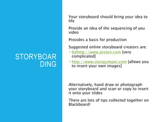 STORYBOAR
DING
Your storyboard should bring your idea to
life
Provide an idea of the sequencing of you
video
Provides a basis for production
Suggested online storyboard creators are:
 6dhttp://www.pixton.com [very
complicated]
 http://www.storyjumper.com [allows you
to insert your own images]
Alternatively, hand draw or photograph
your storyboard and scan or copy to insert
it onto your slides
There are lots of tips collected together on
Blackboard!
 