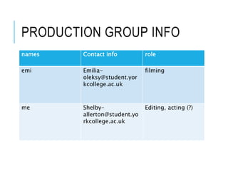 PRODUCTION GROUP INFO
names Contact info role
emi Emilia-
oleksy@student.yor
kcollege.ac.uk
filming
me Shelby-
allerton@student.yo
rkcollege.ac.uk
Editing, acting (?)
 