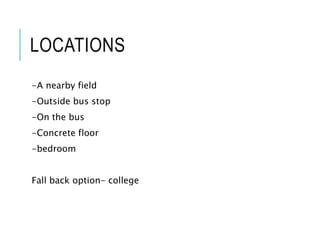 LOCATIONS
-A nearby field
-Outside bus stop
-On the bus
-Concrete floor
-bedroom
Fall back option- college
 
