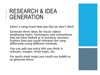 RESEARCH & IDEA
GENERATION
Select a song/track that you like [or don’t like!]
Generate three ideas for music videos
employing styles, techniques and conventions
that we have looked at in previous sessions.
Explore how you could interpret the song
differently using different methods
You can add any extra info you think is
relevant, images, mind maps, etc
For quick mind maps you could use bubbl.us
to generate these
 