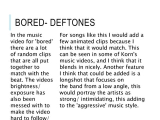 BORED- DEFTONES
In the music
video for 'bored'
there are a lot
of random clips
that are all put
together to
match with the
beat. The videos
brightness/
exposure has
also been
messed with to
make the video
For songs like this I would add a
few animated clips because I
think that it would match. This
can be seen in some of Korn's
music videos, and I think that it
blends in nicely. Another feature
I think that could be added is a
longshot that focuses on
the band from a low angle, this
would portray the artists as
strong/ intimidating, this adding
to the 'aggressive' music style.
 