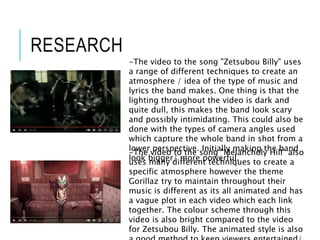 -The video to the song "Zetsubou Billy" uses
a range of different techniques to create an
atmosphere / idea of the type of music and
lyrics the band makes. One thing is that the
lighting throughout the video is dark and
quite dull, this makes the band look scary
and possibly intimidating. This could also be
done with the types of camera angles used
which capture the whole band in shot from a
lower perspective. Initially making the band
look bigger/ more powerful.
-The video to the song "Melancholy Hill" also
uses many different techniques to create a
specific atmosphere however the theme
Gorillaz try to maintain throughout their
music is different as its all animated and has
a vague plot in each video which each link
together. The colour scheme through this
video is also bright compared to the video
for Zetsubou Billy. The animated style is also
RESEARCH
 