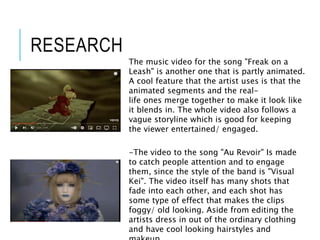 The music video for the song "Freak on a
Leash" is another one that is partly animated.
A cool feature that the artist uses is that the
animated segments and the real-
life ones merge together to make it look like
it blends in. The whole video also follows a
vague storyline which is good for keeping
the viewer entertained/ engaged.
-The video to the song "Au Revoir" Is made
to catch people attention and to engage
them, since the style of the band is "Visual
Kei". The video itself has many shots that
fade into each other, and each shot has
some type of effect that makes the clips
foggy/ old looking. Aside from editing the
artists dress in out of the ordinary clothing
and have cool looking hairstyles and
RESEARCH
 