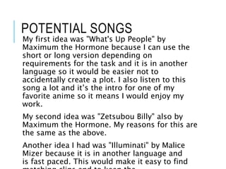POTENTIAL SONGS
My first idea was "What's Up People" by
Maximum the Hormone because I can use the
short or long version depending on
requirements for the task and it is in another
language so it would be easier not to
accidentally create a plot. I also listen to this
song a lot and it’s the intro for one of my
favorite anime so it means I would enjoy my
work.
My second idea was "Zetsubou Billy" also by
Maximum the Hormone. My reasons for this are
the same as the above.
Another idea I had was "Illuminati" by Malice
Mizer because it is in another language and
is fast paced. This would make it easy to find
 