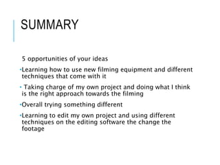 SUMMARY
5 opportunities of your ideas
•Learning how to use new filming equipment and different
techniques that come with it
• Taking charge of my own project and doing what I think
is the right approach towards the filming
•Overall trying something different
•Learning to edit my own project and using different
techniques on the editing software the change the
footage
 