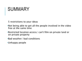 SUMMARY
5 restrictions to your ideas
•Not being able to get all the people involved in the video
free at the same time
•Restricted location access/ can't film on private land or
on private property
•Bad weather/ bad conditions
•Unhappy people
 