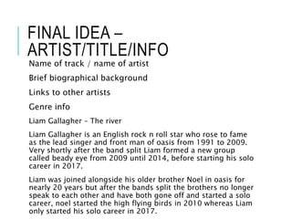 FINAL IDEA –
ARTIST/TITLE/INFO
Name of track / name of artist
Brief biographical background
Links to other artists
Genre info
Liam Gallagher – The river
Liam Gallagher is an English rock n roll star who rose to fame
as the lead singer and front man of oasis from 1991 to 2009.
Very shortly after the band split Liam formed a new group
called beady eye from 2009 until 2014, before starting his solo
career in 2017.
Liam was joined alongside his older brother Noel in oasis for
nearly 20 years but after the bands split the brothers no longer
speak to each other and have both gone off and started a solo
career, noel started the high flying birds in 2010 whereas Liam
only started his solo career in 2017.
 