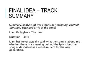 FINAL IDEA – TRACK
SUMMARY
Summary/analysis of track [consider meaning, content,
duration, pace and style of the song]
Liam Gallagher – The river
Duration – 3:30
Liam has never actually said what the song is about and
whether there is a meaning behind the lyrics, but the
song is described as a rebel anthem for the new
generation.
 