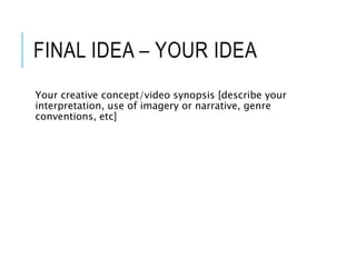 FINAL IDEA – YOUR IDEA
Your creative concept/video synopsis [describe your
interpretation, use of imagery or narrative, genre
conventions, etc]
 