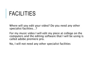 FACILITIES
Where will you edit your video? Do you need any other
specialist facilities…?
For my music video I will edit my piece at college on the
computers and the editing software that I will be using is
called adobe premiere pro.
No, I will not need any other specialist facilities
 