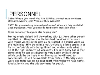 PERSONNEL
CREW: What is you team? Who is in it? What are each team members
strengths/weaknesses? When are they available?
CAST: Do you need any external performers? When are they available?
Cost implications? Will you have to feed them? Transport them?
Other personnel? Is anyone else helping you?
For my music video I will be working with just one other person
and that is Harry Nelson. He has had previous experience
with music videos in the past as he starred in a music video as
the main lead. Him being in a music video is a large strength as
he is comfortable with being filmed and understands what to
do at the right moments A weakness, I believe harry has is that
sometimes he can get distracted very easily by little things
which could be an issue when filming as he will need to
concentrate. He will be available from Friday to Monday every
week and there will be no cost apart from when we have some
food at lunch and the odd payment for petrol.
 