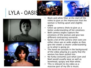 LYLA - OASIS
• Black and white filter at the start of the
video to give us the impression that the
woman is feeling upset and slightly
angry
• Close up camera shots to give us a
better understanding of her emotions
• Both camera angles capture the
emotions of the woman and give two
different contrasting scenarios
• Quite a lot of the camera shot sizes are
either close ups or wide angles as they
give the viewer a clearer understanding
as to what is going on
• The band are actually in the background
of the video playing at a party that the
woman has been pulled into
• No funky costumes just what Liam and
Noel would usually wear as well as
bonehead, quigsy and Alan white.
• This is relevant to my video as a
massive part of my life is music
 