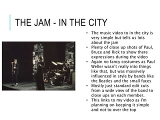 THE JAM - IN THE CITY
• The music video to in the city is
very simple but tells us lots
about the jam
• Plenty of close up shots of Paul,
Bruce and Rick to show there
expressions during the video
• Again no fancy costumes as Paul
Weller wasn’t really into things
like that, but was massively
influenced in style by bands like
the Beatles and the small faces
• Mostly just standard edit cuts
from a wide view of the band to
close ups on each member.
• This links to my video as I'm
planning on keeping it simple
and not to over the top
 